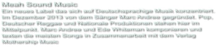 Meah Sound Music  Ein neues Label das sich auf Deutschsprachige Musik konzentriert.  Im Dezember 2013 von dem Sänger Marc Andree gegründet. Pop,  Deutscher Reggae und Nationale Produktionen stehen hier im  Mittelpunkt. Marc Andree und Ede Whiteman komponieren und  texten die meisten Songs in Zusammenarbeit mit dem Verlag  Mothership Music